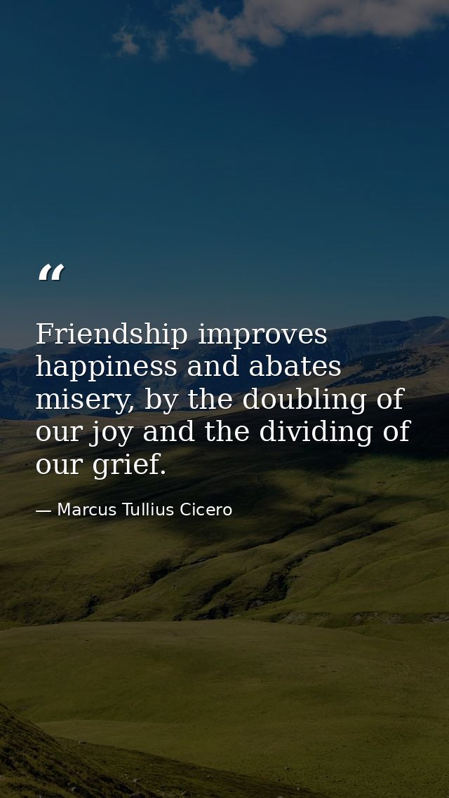 Friendship improves happiness and abates misery, by the doubling of our joy and the dividing of our grief. — Marcus Tullius Cicero