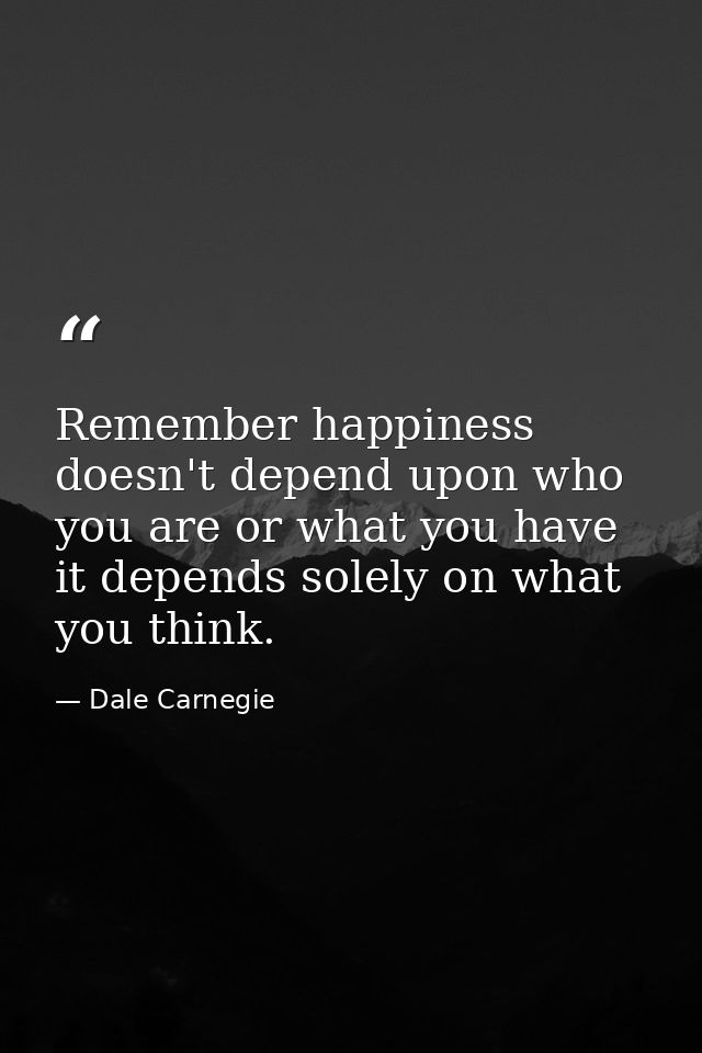 Remember happiness doesn't depend upon who you are or what you have it depends solely on what you think. — Dale Carnegie