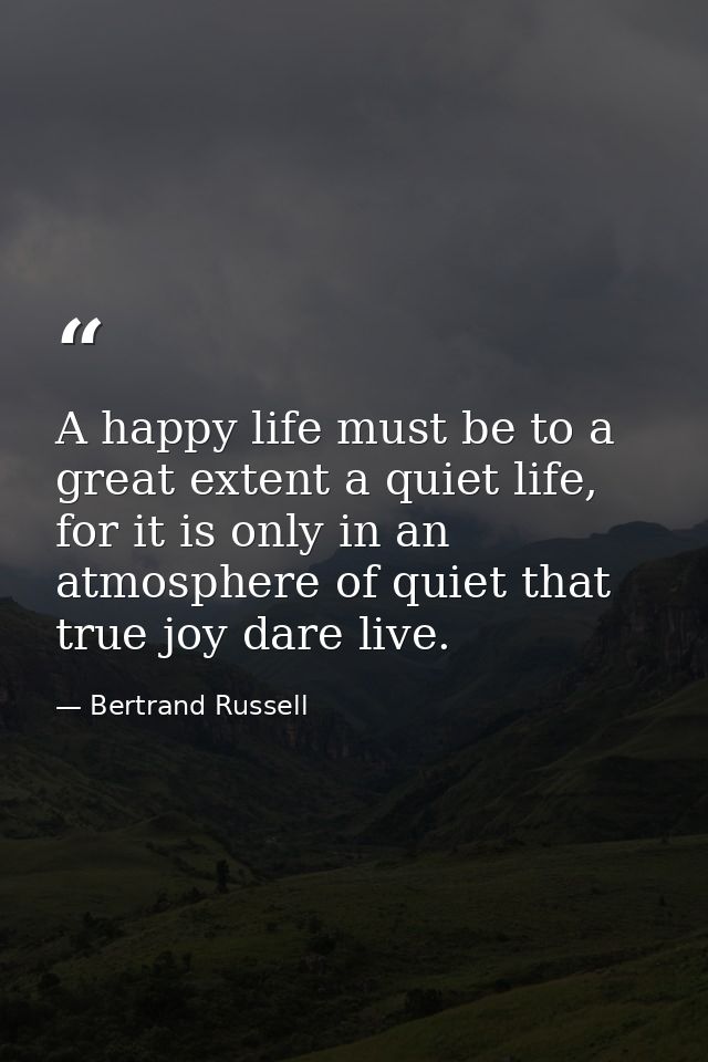 A happy life must be to a great extent a quiet life, for it is only in an atmosphere of quiet that true joy dare live. — Bertrand Russell