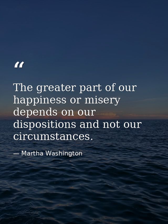 The greater part of our happiness or misery depends on our dispositions and not our circumstances. — Martha Washington
