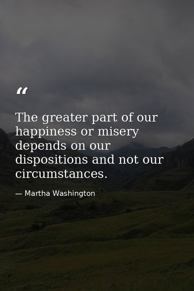 The greater part of our happiness or misery depends on our dispositions and not our circumstances. — Martha Washington