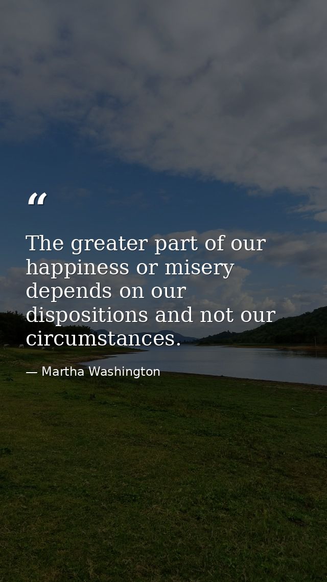 The greater part of our happiness or misery depends on our dispositions and not our circumstances. — Martha Washington