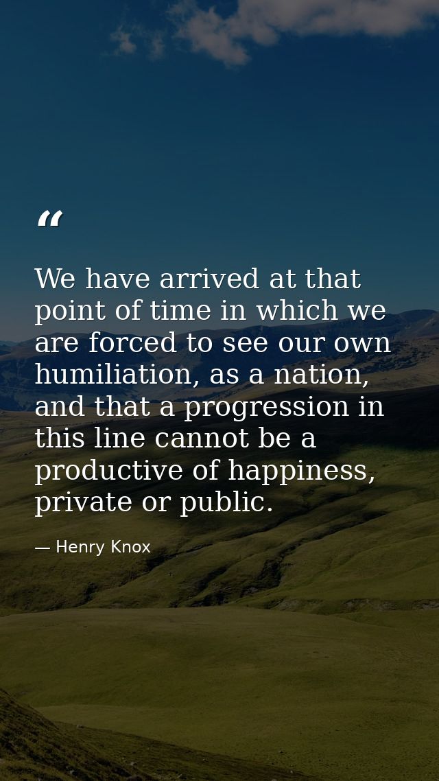 We have arrived at that point of time in which we are forced to see our own humiliation, as a nation, and that a progres — Henry Knox