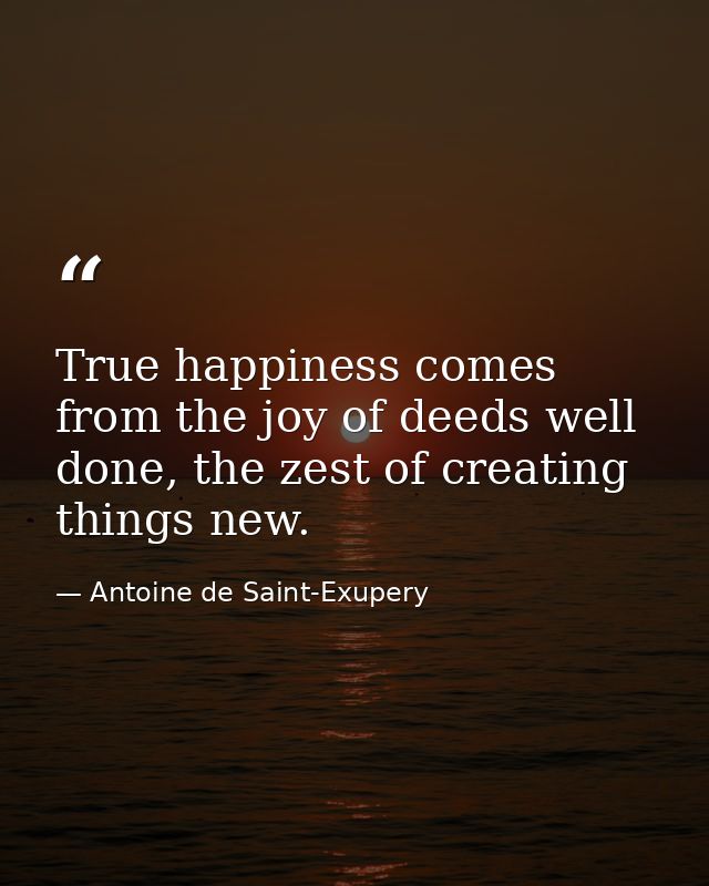 True happiness comes from the joy of deeds well done, the zest of creating things new. — Antoine de Saint-Exupery