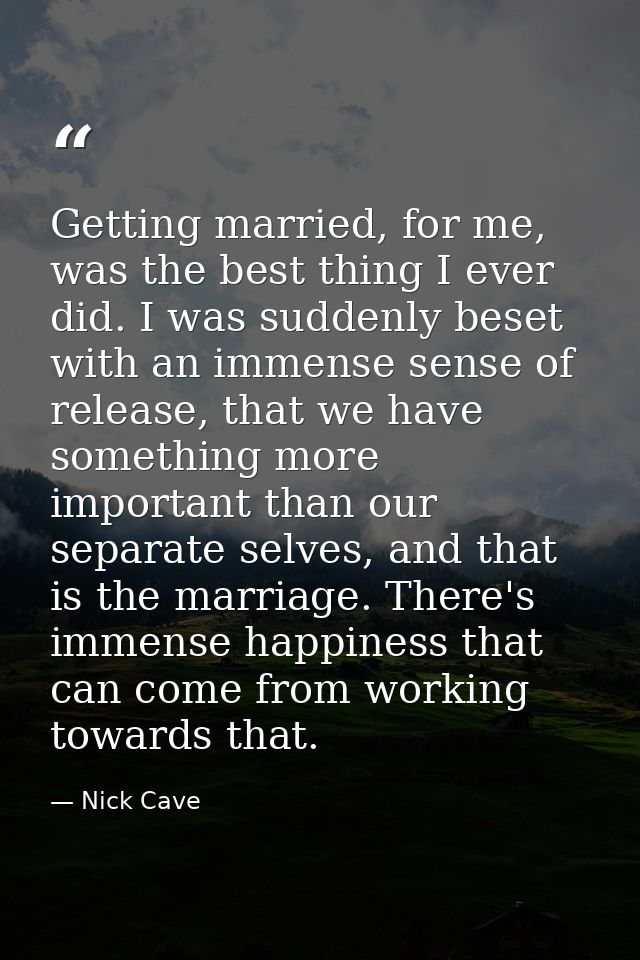 Getting married, for me, was the best thing I ever did. I was suddenly beset with an immense sense of release, that we h — Nick Cave