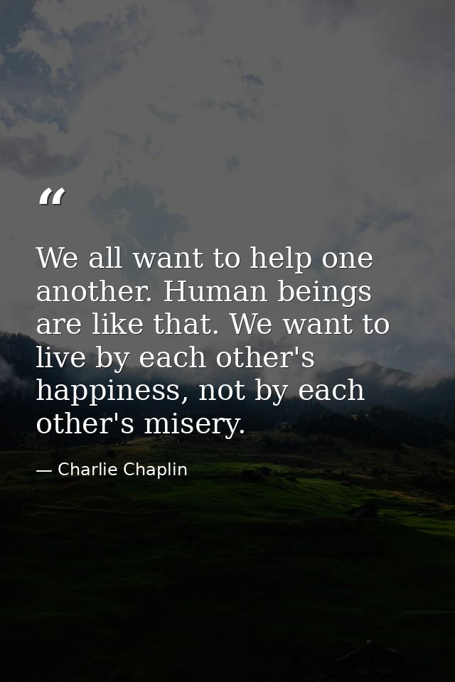 We all want to help one another. Human beings are like that. We want to live by each other's happiness, not by each othe — Charlie Chaplin