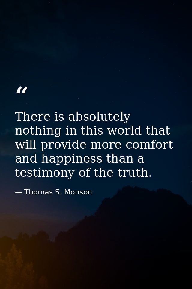 There is absolutely nothing in this world that will provide more comfort and happiness than a testimony of the truth. — Thomas S. Monson