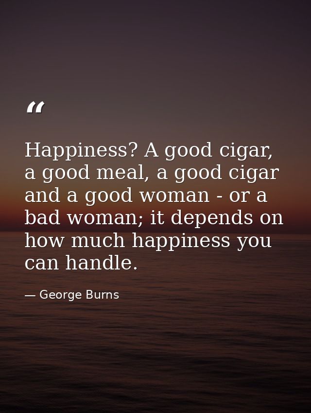 Happiness? A good cigar, a good meal, a good cigar and a good woman - or a bad woman; it depends on how much happiness y — George Burns