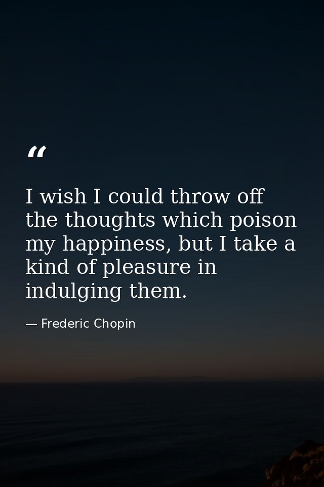 I wish I could throw off the thoughts which poison my happiness, but I take a kind of pleasure in indulging them. — Frederic Chopin