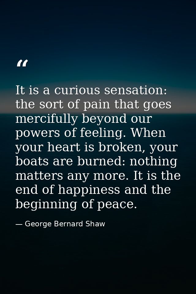 It is a curious sensation: the sort of pain that goes mercifully beyond our powers of feeling. When your heart is broken — George Bernard Shaw