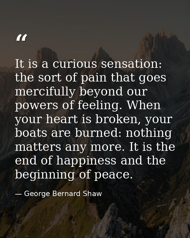 It is a curious sensation: the sort of pain that goes mercifully beyond our powers of feeling. When your heart is broken — George Bernard Shaw