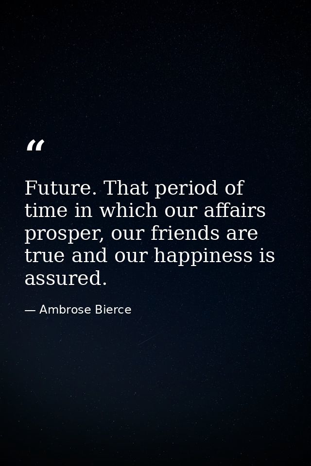 Future. That period of time in which our affairs prosper, our friends are true and our happiness is assured. — Ambrose Bierce