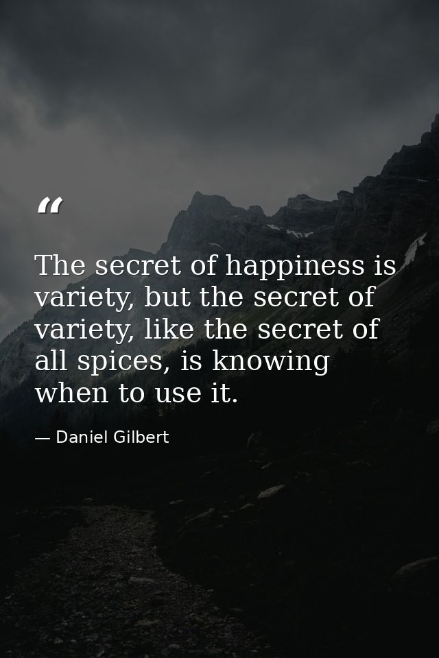 The secret of happiness is variety, but the secret of variety, like the secret of all spices, is knowing when to use it. — Daniel Gilbert