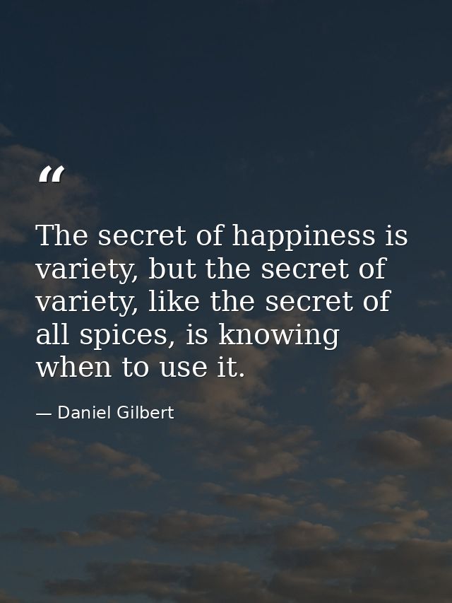 The secret of happiness is variety, but the secret of variety, like the secret of all spices, is knowing when to use it. — Daniel Gilbert