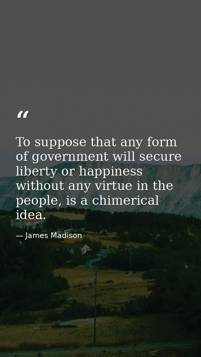 To suppose that any form of government will secure liberty or happiness without any virtue in the people, is a chimerica — James Madison
