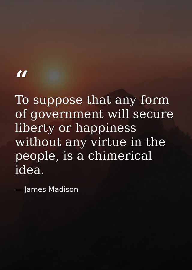To suppose that any form of government will secure liberty or happiness without any virtue in the people, is a chimerica — James Madison