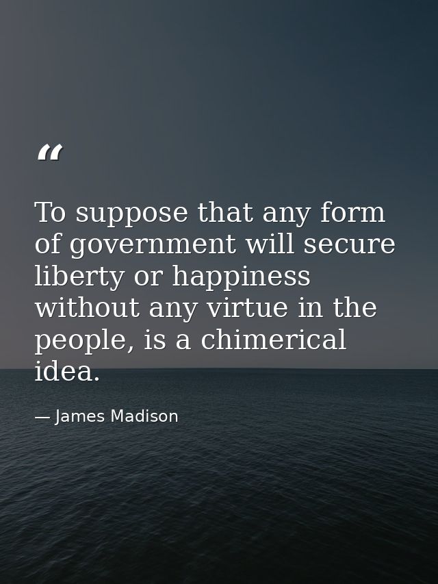 To suppose that any form of government will secure liberty or happiness without any virtue in the people, is a chimerica — James Madison