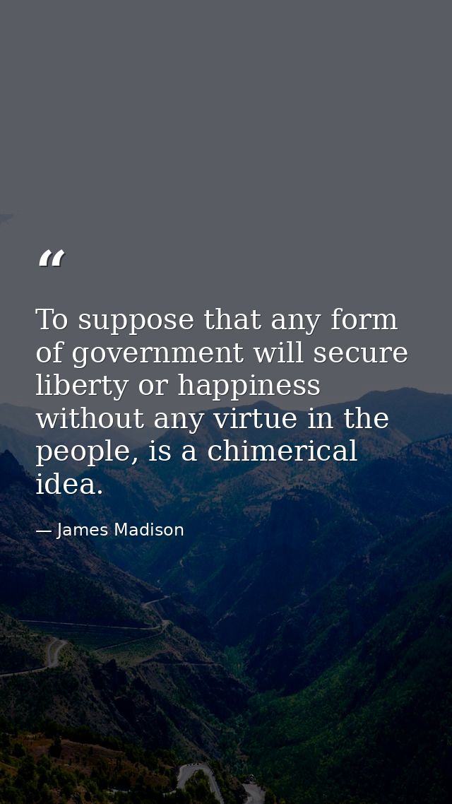 To suppose that any form of government will secure liberty or happiness without any virtue in the people, is a chimerica — James Madison