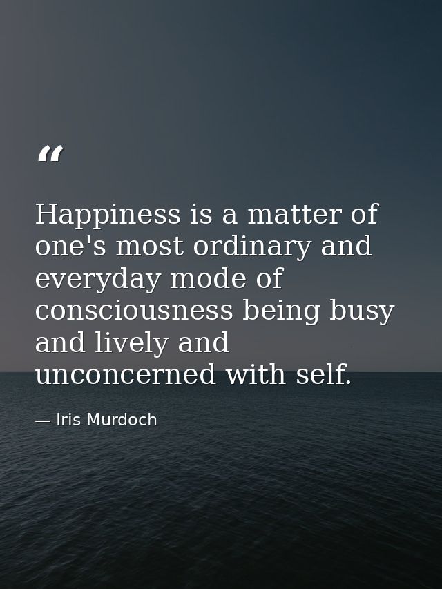 Happiness is a matter of one's most ordinary and everyday mode of consciousness being busy and lively and unconcerned wi — Iris Murdoch