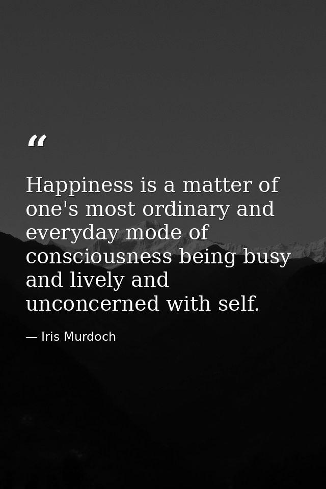 Happiness is a matter of one's most ordinary and everyday mode of consciousness being busy and lively and unconcerned wi — Iris Murdoch