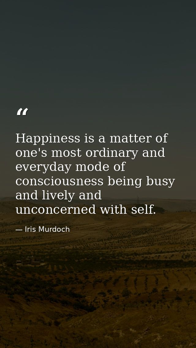 Happiness is a matter of one's most ordinary and everyday mode of consciousness being busy and lively and unconcerned wi — Iris Murdoch