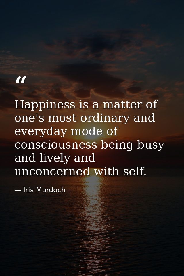 Happiness is a matter of one's most ordinary and everyday mode of consciousness being busy and lively and unconcerned wi — Iris Murdoch