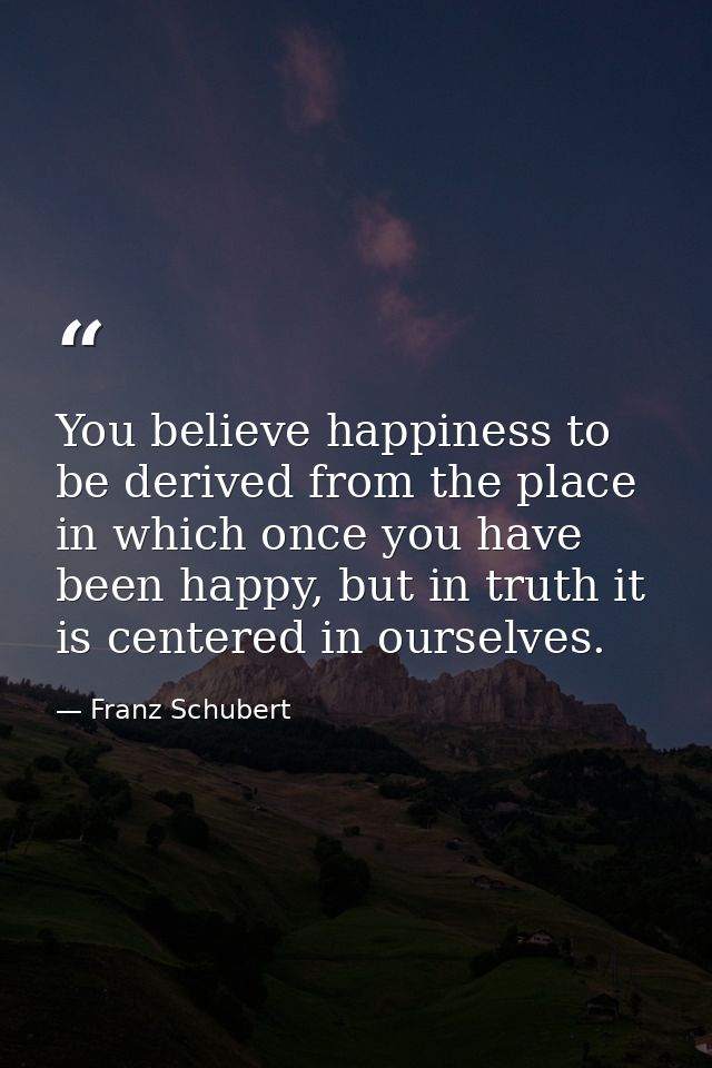 You believe happiness to be derived from the place in which once you have been happy, but in truth it is centered in our — Franz Schubert