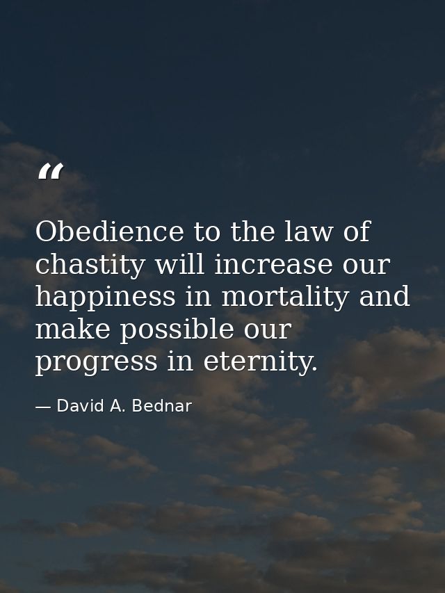 Obedience to the law of chastity will increase our happiness in mortality and make possible our progress in eternity. — David A. Bednar