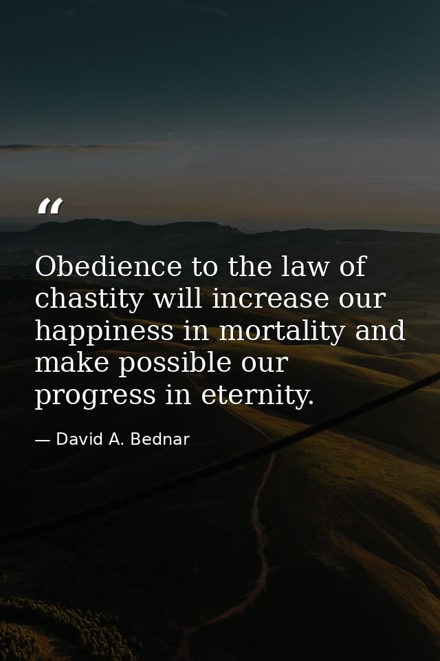 Obedience to the law of chastity will increase our happiness in mortality and make possible our progress in eternity. — David A. Bednar