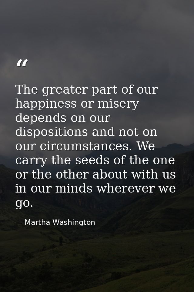 The greater part of our happiness or misery depends on our dispositions and not on our circumstances. We carry the seeds — Martha Washington