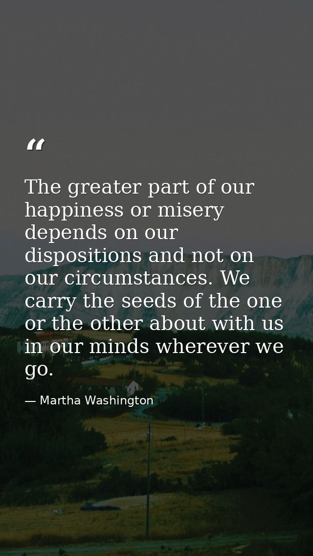 The greater part of our happiness or misery depends on our dispositions and not on our circumstances. We carry the seeds — Martha Washington