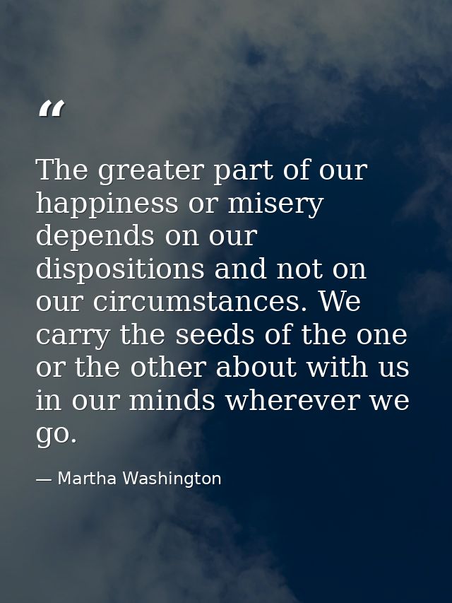 The greater part of our happiness or misery depends on our dispositions and not on our circumstances. We carry the seeds — Martha Washington