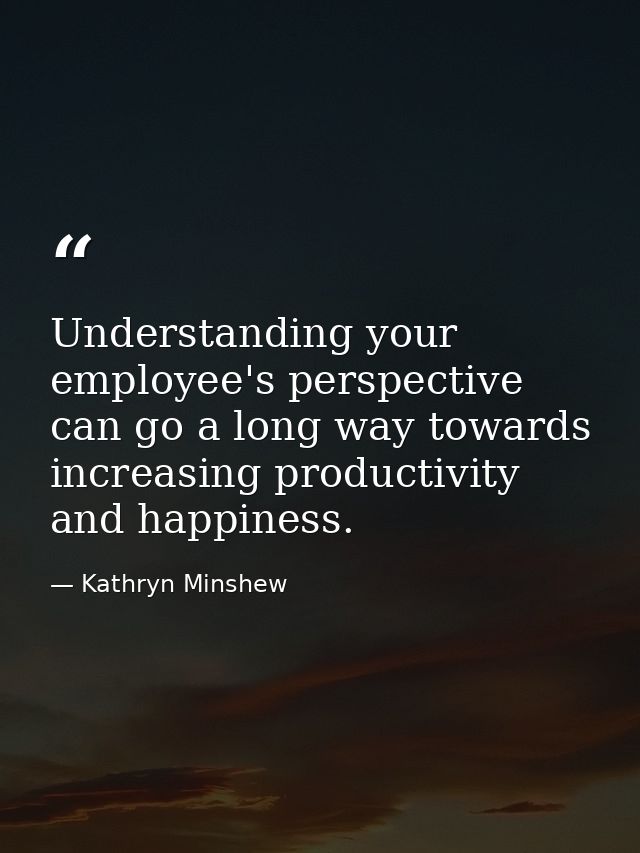 Understanding your employee's perspective can go a long way towards increasing productivity and happiness. — Kathryn Minshew