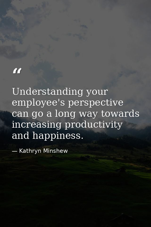 Understanding your employee's perspective can go a long way towards increasing productivity and happiness. — Kathryn Minshew