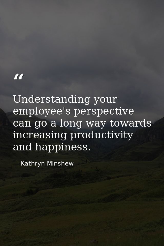 Understanding your employee's perspective can go a long way towards increasing productivity and happiness. — Kathryn Minshew