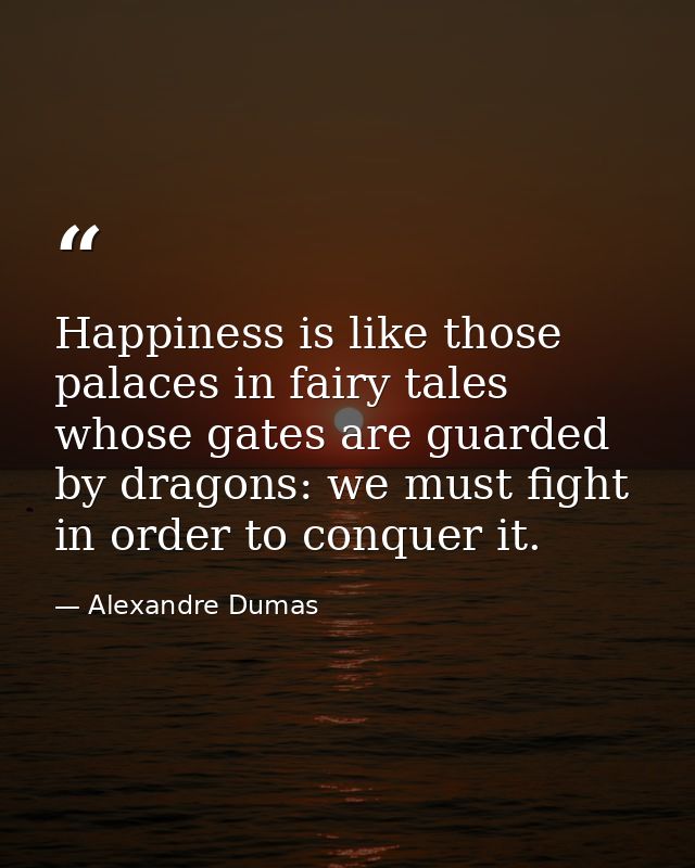 Happiness is like those palaces in fairy tales whose gates are guarded by dragons: we must fight in order to conquer it. — Alexandre Dumas