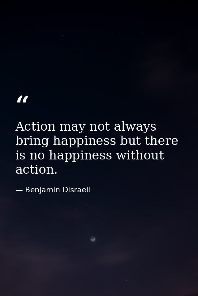 Action may not always bring happiness but there is no happiness without action. — Benjamin Disraeli