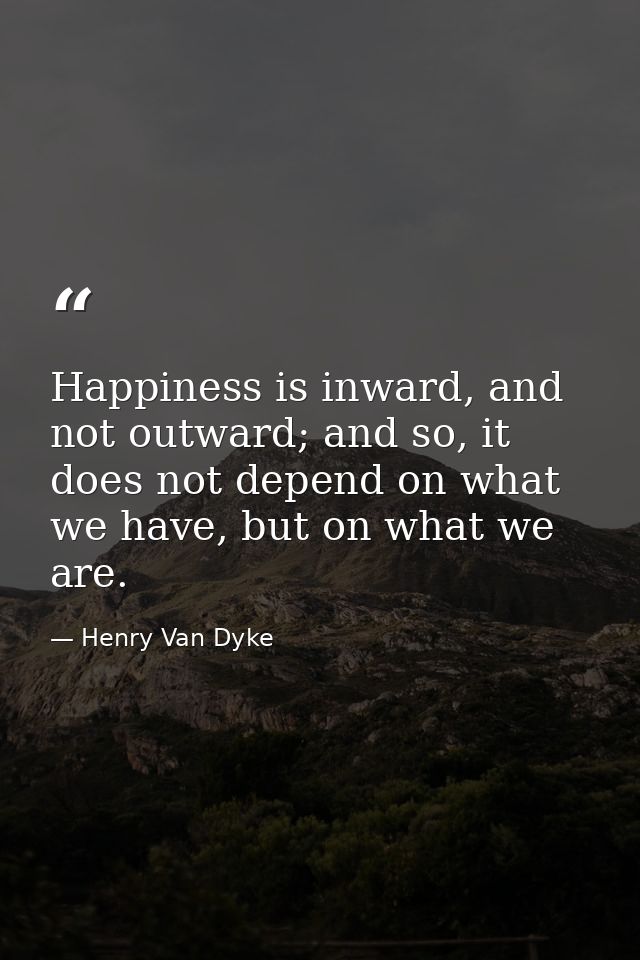 Happiness is inward, and not outward; and so, it does not depend on what we have, but on what we are. — Henry Van Dyke