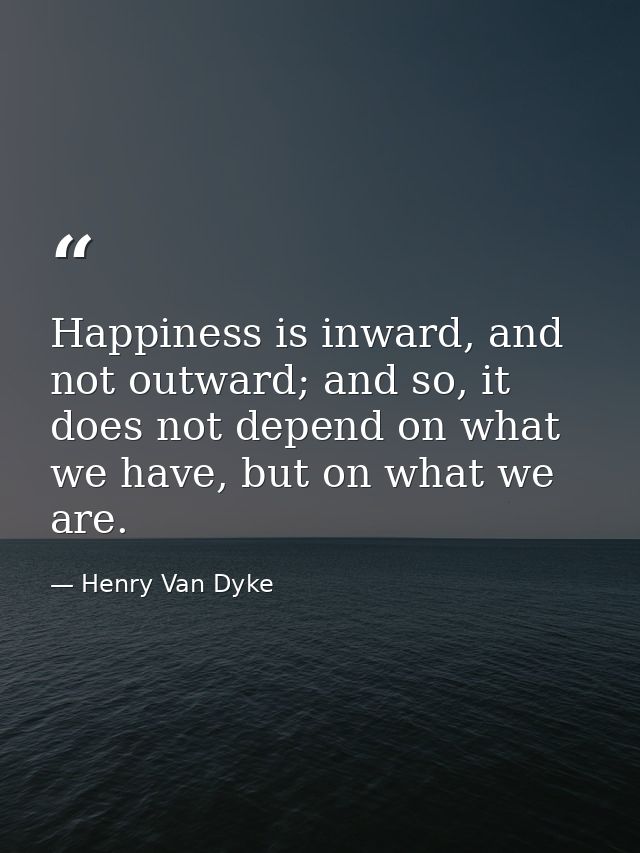 Happiness is inward, and not outward; and so, it does not depend on what we have, but on what we are. — Henry Van Dyke