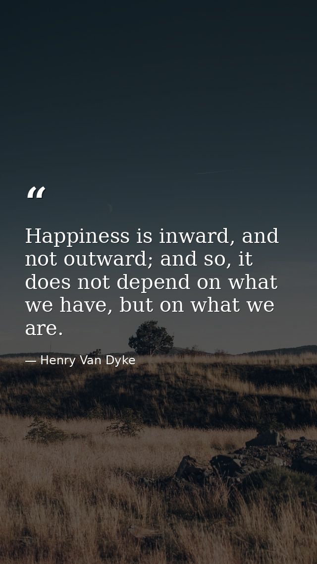 Happiness is inward, and not outward; and so, it does not depend on what we have, but on what we are. — Henry Van Dyke