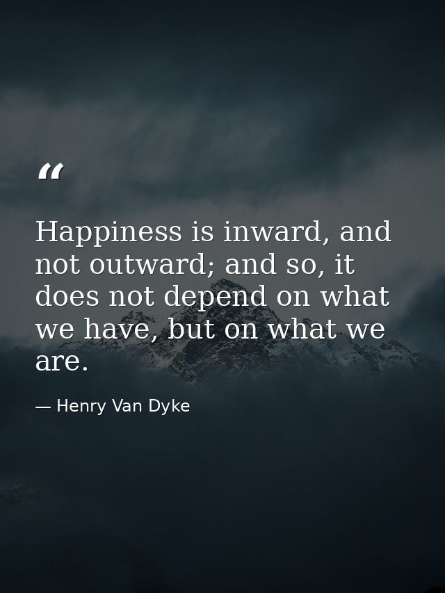 Happiness is inward, and not outward; and so, it does not depend on what we have, but on what we are. — Henry Van Dyke