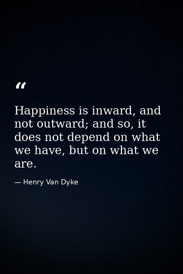 Happiness is inward, and not outward; and so, it does not depend on what we have, but on what we are. — Henry Van Dyke