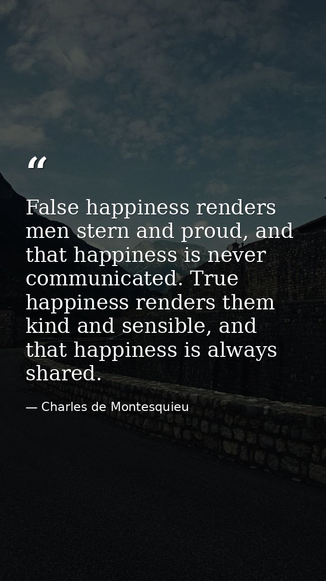 False happiness renders men stern and proud, and that happiness is never communicated. True happiness renders them kind  — Charles de Montesquieu