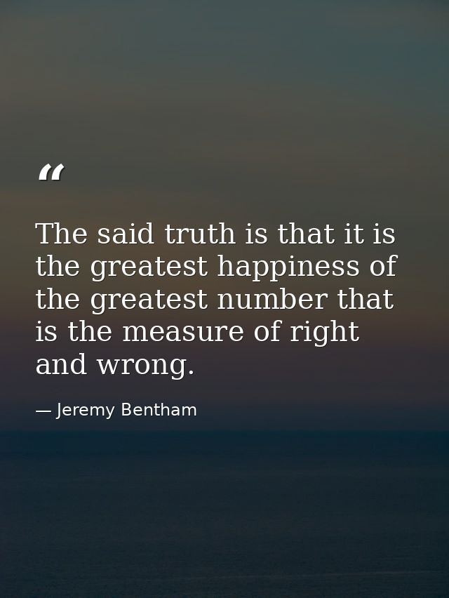 The said truth is that it is the greatest happiness of the greatest number that is the measure of right and wrong. — Jeremy Bentham
