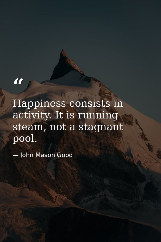Happiness consists in activity. It is running steam, not a stagnant pool. — John Mason Good