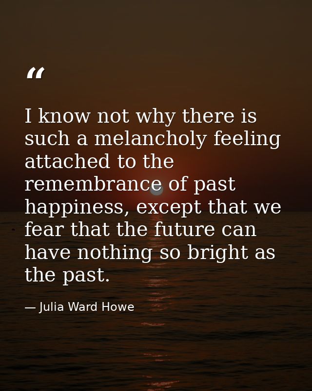 I know not why there is such a melancholy feeling attached to the remembrance of past happiness, except that we fear tha — Julia Ward Howe
