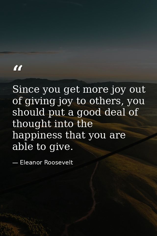 Since you get more joy out of giving joy to others, you should put a good deal of thought into the happiness that you ar — Eleanor Roosevelt