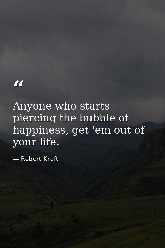 Anyone who starts piercing the bubble of happiness, get 'em out of your life. — Robert Kraft