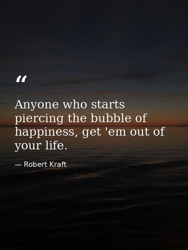 Anyone who starts piercing the bubble of happiness, get 'em out of your life. — Robert Kraft