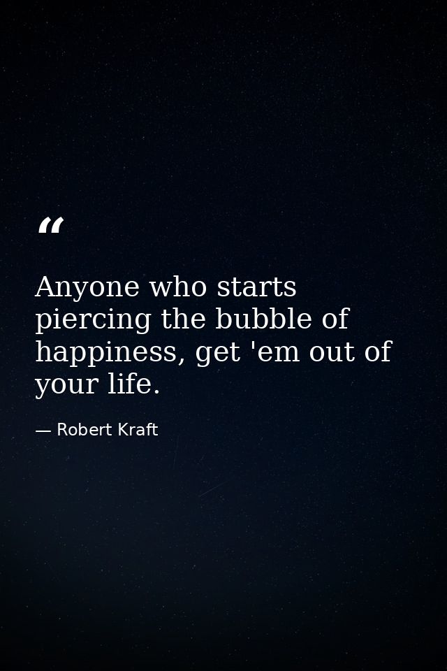 Anyone who starts piercing the bubble of happiness, get 'em out of your life. — Robert Kraft